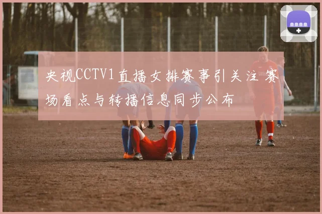 央视CCTV1直播女排赛事引关注 赛场看点与转播信息同步公布