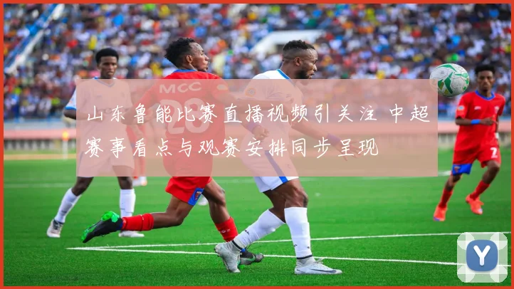 山东鲁能比赛直播视频引关注 中超赛事看点与观赛安排同步呈现