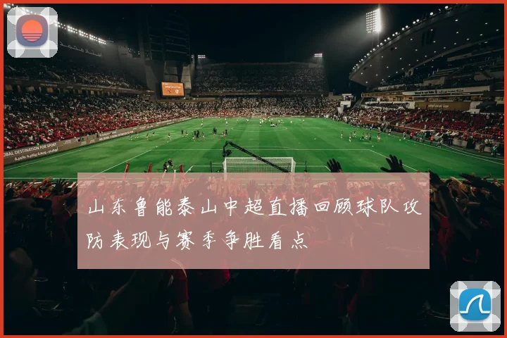 山东鲁能泰山中超直播回顾球队攻防表现与赛季争胜看点